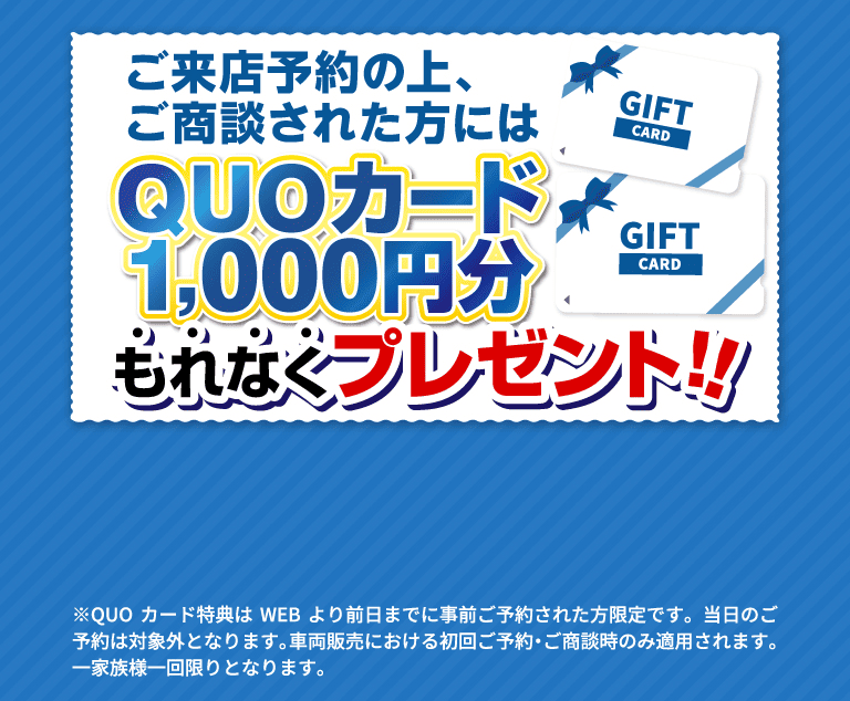 ご来店予約の上、ご商談された方にはQUOカード1,000円分もれなくプレゼント!! ※QUOカード特典はWEBより前日までに事前ご予約された方限定です。当日のご予約は対象外となります。車両販売における初回ご予約・ご商談時のみ適用されます。一家族様一回限りとなります。