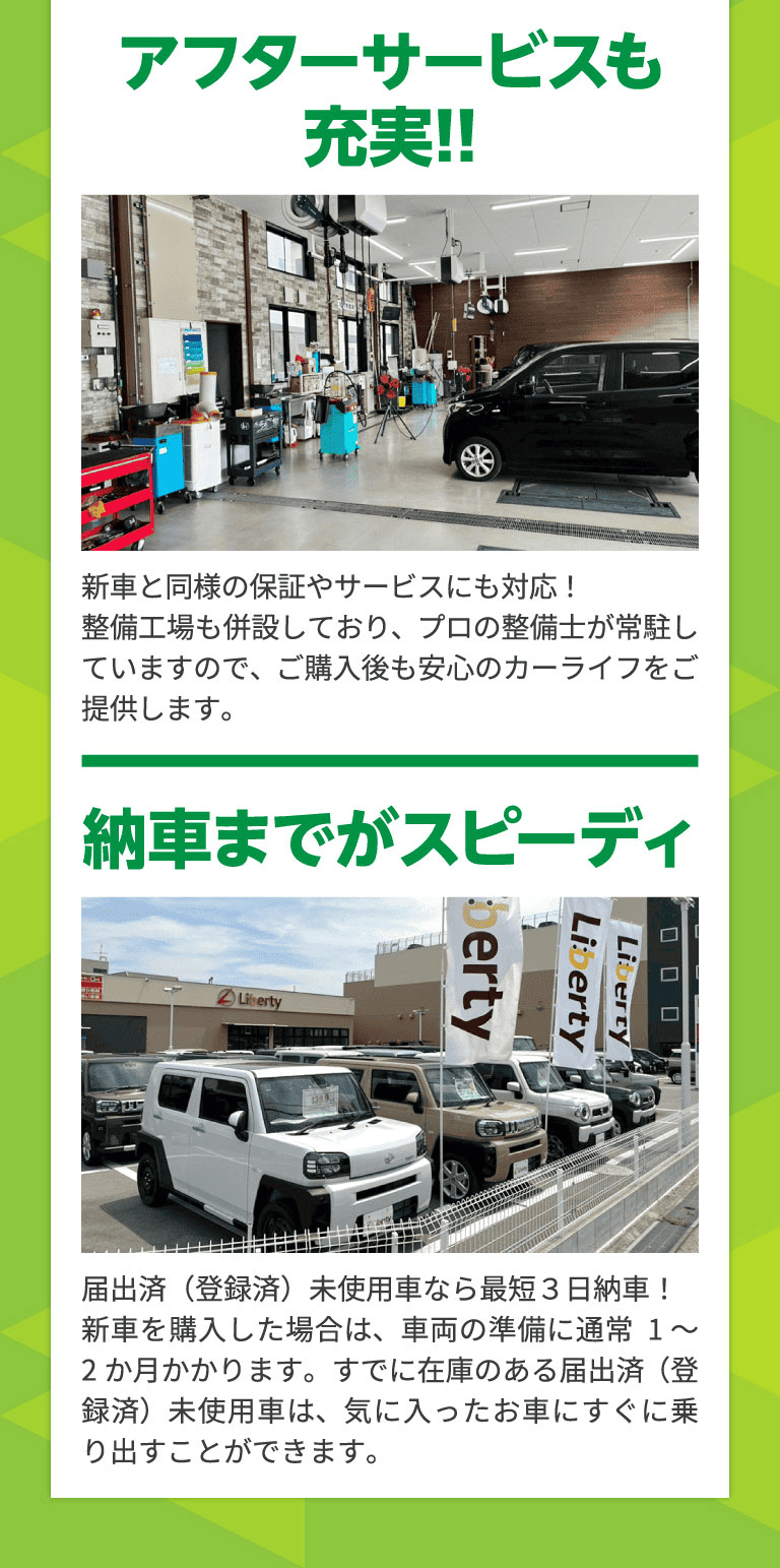 アフターサービスも
充実!! 新車と同様の保証やサービスにも対応！ 整備工場も併設しており、プロの整備士が常駐していますので、ご購入後も安心のカーライフをご提供します。 納車までがスピーディ 届出済（登録済）未使用車なら最短３日納車！ 新車を購入した場合は、車両の準備に通常1～2か月かかります。すでに在庫のある届出済（登録済）未使用車は、気に入ったお車にすぐに乗り出すことができます。